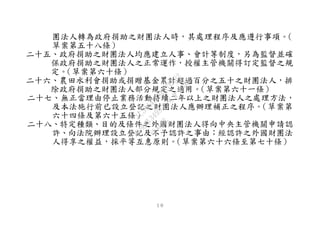 １０
團法人轉為政府捐助之財團法人時，其處理程序及應遵行事項。（
草案第五十八條）
二十五、政府捐助之財團法人均應建立人事、會計等制度，另為監督並確
保政府捐助之財團法人之正常運作，授權主管機關得訂定監督之規
定。（草案第六十條）
二十六、農田水利會捐助或捐贈基金累計超過百分之五十之財團法人，排
除政府捐助之財團法人部分規定之適用。（草案第六十一條）
二十七、無正當理由停止業務活動持續二年以上之財團法人之處理方法，
及本法施行前已設立登記之財團法人應辦理補正之程序。（草案第
六十四條及第六十五條）
二十八、特定種類、目的及條件之外國財團法人得向中央主管機關申請認
許、向法院辦理設立登記及不予認許之事由；經認許之外國財團法
人得享之權益，採平等互惠原則。（草案第六十六條至第七十條）
行
政
院
行
政
院
第
3495次
院
會
會
議
1C34A487A0A7E462
 