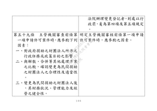 １００
法院辦理變更登記者，則處以行
政罰，爰為第四項及第五項規定
。
第五十九條 主管機關審查前條第
一項申請許可案件時，應參酌下列
因素︰
一、對政府捐助之財團法人所涉之
行政任務或政策目的之影響。
二、與解散、合併等其他處理方案
之比較，確認變更為民間捐助
之財團法人之合理性及適當性
。
三、變更為民間捐助之財團法人後
，其財務狀況、管理能力及經
營之健全性。
明定主管機關審核前條第一項申請
許可案件時，應參酌之因素。
行
政
院
行
政
院
第
3495次
院
會
會
議
1C34A487A0A7E462
 