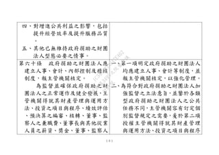 １０１
四、對增進公共利益之影響，包括
提升經營效率及提升服務品質
。
五、其他已無維持政府捐助之財團
法人型態必要之情事。
第六十條 政府捐助之財團法人應
建立人事、會計、內部控制及稽核
制度，報主管機關核定。
為監督並確保政府捐助之財
團法人之正常運作及健全發展，主
管機關得就其財產管理與運用方
法、投資之項目與程序、績效評估
、預決算之編審、核轉、董事、監
察人之兼職費、董事長與其他從業
人員之薪資、獎金、董事、監察人
一、第一項明定政府捐助之財團法人
均應建立人事、會計等制度，並
報主管機關核定，以強化管理。
二、為符合對政府捐助之財團法人加
強監督之立法意旨，並鑒於各類
型政府捐助之財團法人之公共
任務不同，主管機關容有訂定個
別監督規定之需要，爰於第二項
授權主管機關得就其財產管理
與運用方法、投資之項目與程序
行
政
院
行
政
院
第
3495次
院
會
會
議
1C34A487A0A7E462
 