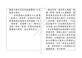 １０２
職務之執行及其他相關事項，訂定
監督之規定。
政府捐助之財團法人之董事
、監察人，依法律、法規命令或捐
助章程規定應報主管院遴聘（派）
、解任者，其遴聘（派）、解任之
資格、條件、限制、作業及其他相
關事項之規定，由主管院定之。
、績效評估、預決算之編審、核
轉、董事、監察人之兼職費、董
事長與其他從業人員之薪資等
事項訂定監督之規定，以資周延
。此所稱「監督之規定」，可包
括法規命令、行政規則及地方自
治法規，由主管機關視需要訂定
。又主管機關依本項授權訂定監
督規定時，得融入現行「政府捐
助之財團法人從業人員薪資處
理原則」之規範內容。故政府捐
助之財團法人應依主管機關之
監督規定，訂定「薪資支給基準
」後，再依第五十三條報請主管
機關核准，併予敘明。
行
政
院
行
政
院
第
3495次
院
會
會
議
1C34A487A0A7E462
 