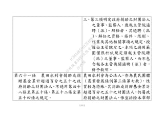 １０３
三、第三項明定政府捐助之財團法人
之董事、監察人，應報主管院遴
聘（派）、解任者，其遴聘（派
）、解任之資格、條件、限制、
作業及其他相關事項之規定，授
權由主管院定之。本項之適用範
圍僅限於依規定須報主管院聘
（派）之董事、監察人，而不包
含報各主管機關遴聘（派）者，
併予敘明。
第六十一條 農田水利會捐助或捐
贈基金累計超過百分之五十之政
府捐助之財團法人，不適用第四十
八條至第五十條、第五十二條至第
五十四條之規定。
農田水利會為公法人，亦為農民團體
（農業發展條例第三條第七款），性
質較為特殊，其捐助或捐贈基金累計
超過百分之五十之財團法人，仍屬政
府捐助之財團法人，惟宜排除本章部
行
政
院
行
政
院
第
3495次
院
會
會
議
1C34A487A0A7E462
 