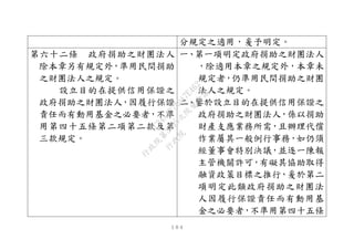 １０４
分規定之適用，爰予明定。
第六十二條 政府捐助之財團法人
除本章另有規定外，準用民間捐助
之財團法人之規定。
設立目的在提供信用保證之
政府捐助之財團法人，因履行保證
責任而有動用基金之必要者，不準
用第四十五條第二項第二款及第
三款規定。
一、第一項明定政府捐助之財團法人
，除適用本章之規定外，本章未
規定者，仍準用民間捐助之財團
法人之規定。
二、鑒於設立目的在提供信用保證之
政府捐助之財團法人，係以捐助
財產支應業務所需，且辦理代償
作業屬其一般例行事務，如仍須
經董事會特別決議，並逐一陳報
主管機關許可，有礙其協助取得
融資政策目標之推行，爰於第二
項明定此類政府捐助之財團法
人因履行保證責任而有動用基
金之必要者，不準用第四十五條
行
政
院
行
政
院
第
3495次
院
會
會
議
1C34A487A0A7E462
 