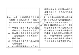１１１
儘速辦理補正，爰於第二項明定
其延長期間以一年為限，以免過
度延宕。
第六十六條 外國財團法人符合特
定種類、目的及條件者，得檢具下
列文件，向中央主管機關申請認許
：
一、申請書。外國財團法人名稱應
譯成中文，並標明其國籍。
二、其本國主管機關准予設立登記
，具有財團法人資格之證明。
三、捐助章程。
四、董事或在中華民國代表人資格
之證明文件。
五、在中華民國事務所之所在地。
一、第一項及第二項明定符合特定種
類、目的及條件之外國財團法人
，得申請認許及其程序規定。
二、關於外國財團法人之認許，係國
家行使主權之行為，爰於第三項
明定採分類認許主義，須符合特
定種類、目的及條件之外國財團
法人，方得申請認許。至於所稱
特定種類、目的及條件，授權由
中央主管機關視實際需要定之。
行
政
院
行
政
院
第
3495次
院
會
會
議
1C34A487A0A7E462
 