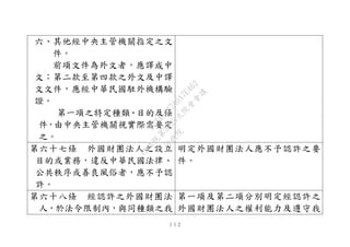 １１２
六、其他經中央主管機關指定之文
件。
前項文件為外文者，應譯成中
文；第二款至第四款之外文及中譯
文文件，應經中華民國駐外機構驗
證。
第一項之特定種類、目的及條
件，由中央主管機關視實際需要定
之。
第六十七條 外國財團法人之設立
目的或業務，違反中華民國法律、
公共秩序或善良風俗者，應不予認
許。
明定外國財團法人應不予認許之要
件。
第六十八條 經認許之外國財團法
人，於法令限制內，與同種類之我
第一項及第二項分別明定經認許之
外國財團法人之權利能力及遵守我
行
政
院
行
政
院
第
3495次
院
會
會
議
1C34A487A0A7E462
 