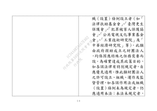 １４
織（設置）條例設立者（如「
法律扶助基金會」、「臺灣更生
保護會」、「犯罪被害人保護協
會」、「公共電視文化事業基金
會」、「工業技術研究院」及「
中華經濟研究院」等），此類
由政府捐助成立之財團法人
，均係因應特殊之任務需要而
設。為確實達成其政策目的，
如各該法律有特別規定者，自
應優先適用。惟此類財團法人
之許可設立、組織、運作及監
督管理，如各該作用法或組織
（設置）條例未為規定者，仍
應適用本法；本法未規定者，
行
政
院
行
政
院
第
3495次
院
會
會
議
1C34A487A0A7E462
 