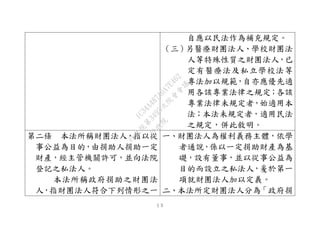 １５
自應以民法作為補充規定。
（三）另醫療財團法人、學校財團法
人等特殊性質之財團法人，已
定有醫療法及私立學校法等
專法加以規範，自亦應優先適
用各該專業法律之規定；各該
專業法律未規定者，始適用本
法；本法未規定者，適用民法
之規定，併此敘明。
第二條 本法所稱財團法人，指以從
事公益為目的，由捐助人捐助一定
財產，經主管機關許可，並向法院
登記之私法人。
本法所稱政府捐助之財團法
人，指財團法人符合下列情形之一
一、財團法人為權利義務主體，依學
者通說，係以一定捐助財產為基
礎，設有董事，並以從事公益為
目的而設立之私法人，爰於第一
項就財團法人加以定義。
二、本法所定財團法人分為「政府捐
行
政
院
行
政
院
第
3495次
院
會
會
議
1C34A487A0A7E462
 