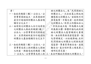 １６
者：
一、由政府機關（構）、公法人、公
營事業捐助成立，且其捐助財
產合計超過該財團法人基金總
額百分之五十。
二、由前款之財團法人自行或前款
之財團法人與政府機關(構)、
公法人、公營事業共同捐助成
立，且其捐助財產合計超過該
財團法人基金總額百分之五十
。
三、由政府機關（構）、公法人、公
營事業或前二款財團法人捐助
之財產，與接受政府機關（構
）、公法人、公營事業或前二款
助之財團法人」及「民間捐助之
財團法人」，立法政策上對此兩
種態樣之財團法人，宜採取不同
密度監督，方屬允當。政府捐助
之財團法人，性質上仍屬私法人
，於依法成立後，即為獨立之權
利義務主體，惟鑒於強化政府捐
助之財團法人監督機制之重要
性，本法對其採高密度監督，強
化管理規定，以杜絕弊端;至於
民間捐助之財團法人則採低密
度監督，尊重其章程自由，並鼓
勵自治，爰分別於第二項及第三
項明定其定義。
三、本法所稱政府捐助之財團法人，
行
政
院
行
政
院
第
3495次
院
會
會
議
1C34A487A0A7E462
 