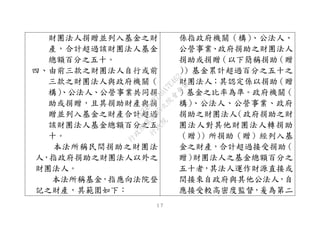 １７
財團法人捐贈並列入基金之財
產，合計超過該財團法人基金
總額百分之五十。
四、由前三款之財團法人自行或前
三款之財團法人與政府機關（
構）、公法人、公營事業共同捐
助或捐贈，且其捐助財產與捐
贈並列入基金之財產合計超過
該財團法人基金總額百分之五
十。
本法所稱民間捐助之財團法
人，指政府捐助之財團法人以外之
財團法人。
本法所稱基金，指應向法院登
記之財產，其範圍如下：
係指政府機關（構）、公法人、
公營事業、政府捐助之財團法人
捐助或捐贈（以下簡稱捐助（贈
））基金累計超過百分之五十之
財團法人；其認定係以捐助（贈
）基金之比率為準。政府機關（
構）、公法人、公營事業、政府
捐助之財團法人（政府捐助之財
團法人對其他財團法人轉捐助
（贈））所捐助（贈）經列入基
金之財產，合計超過接受捐助（
贈）財團法人之基金總額百分之
五十者，其法人運作財源直接或
間接來自政府與其他公法人，自
應接受較高密度監督，爰為第二
行
政
院
行
政
院
第
3495次
院
會
會
議
1C34A487A0A7E462
 