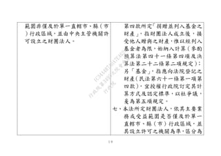 １９
範圍非僅及於單一直轄市、縣（市
）行政區域，並由中央主管機關許
可設立之財團法人。
第四款所定「捐贈並列入基金之
財產」，指財團法人成立後，接
受他人贈與之財產，惟以經列入
基金者為限，始納入計算（參酌
預算法第四十一條第四項及決
算法第二十二條第二項規定）；
另「基金」，指應向法院登記之
財產（民法第六十一條第一項第
四款），宜授權行政院訂定其計
算方式及認定標準，以杜爭議，
爰為第五項規定。
七、本法所定財團法人，依其主要業
務或受益範圍是否僅及於單一
直轄市、縣（市）行政區域，並
其設立許可之機關為準，區分為
行
政
院
行
政
院
第
3495次
院
會
會
議
1C34A487A0A7E462
 