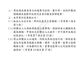 ２
二、案經蔡政務委員玉玲邀集司法院、審計部、本院所屬相
關機關及直轄市政府代表會同審查整理竣事。
三、本草案內容要點如次：
(一)本法之立法目的、用詞定義及主管機關。（草案第 1 條至
第 4 條）
(二)財團法人之捐助章程應記載事項、捐助財產之種類及其
最低總額、申請設立財團法人之程序、許可要件及應向
法院登記。（草案第 7 條至第 12 條）
(三)禁止財團法人以通謀、詐欺或其他迂迴手段，將財產為
違反利益衝突規範之移轉、運用，或董事、監察人假借
職務之便，而為圖利行為；董事或監察人之利益衝突迴
避原則。（草案第 14 條至第 17 條）
行
政
院
行
政
院
第
3495次
院
會
會
議
1C34A487A0A7E462
 