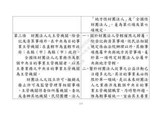 ２０
「地方性財團法人」及「全國性
財團法人」，爰為第六項及第七
項規定。
第三條 財團法人之主管機關，除登
記及清算事項外，在中央為目的事
業主管機關；在直轄市為直轄市政
府；在縣（市）為縣（市）政府。
全國性財團法人之業務涉及數
個中央目的事業主管機關者，以其
主要業務之中央目的事業主管機關
為主管機關。
財團法人之設立許可、撤銷或
廢止許可及監督管理等相關事項
，主管機關得委任所屬機關、委託
或委辦其他機關、民間團體、法人
一、關於財團法人管轄權限之歸屬，
除登記與清算事項，依民法相關
規定係由法院辦理以外，其餘事
項應屬中央與地方共管事項，爰
於第一項明定財團法人分屬中
央與地方管轄。
二、鑒於財團法人從事之公益活動已
日趨多元化，其目的事業未必侷
限於單一領域，是以未來財團法
人之業務涉及數個中央目的事
業主管機關職掌，乃時勢所趨。
惟為期事權統一，宜由其主要業
行
政
院
行
政
院
第
3495次
院
會
會
議
1C34A487A0A7E462
 
