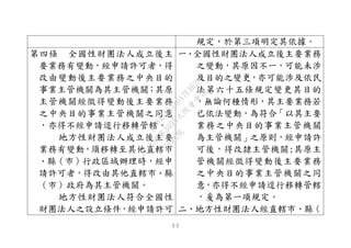 ２２
規定，於第三項明定其依據。
第四條 全國性財團法人成立後主
要業務有變動，經申請許可者，得
改由變動後主要業務之中央目的
事業主管機關為其主管機關；其原
主管機關經徵得變動後主要業務
之中央目的事業主管機關之同意
，亦得不經申請逕行移轉管轄。
地方性財團法人成立後主要
業務有變動，須移轉至其他直轄市
、縣（市）行政區域辦理時，經申
請許可者，得改由其他直轄市、縣
（市）政府為其主管機關。
地方性財團法人符合全國性
財團法人之設立條件，經申請許可
一、全國性財團法人成立後主要業務
之變動，其原因不一，可能未涉
及目的之變更，亦可能涉及依民
法第六十五條規定變更其目的
，無論何種情形，其主要業務若
已依法變動，為符合「以其主要
業務之中央目的事業主管機關
為主管機關」之原則，經申請許
可後，得改隸主管機關;其原主
管機關經徵得變動後主要業務
之中央目的事業主管機關之同
意，亦得不經申請逕行移轉管轄
，爰為第一項規定。
二、地方性財團法人經直轄市、縣（
行
政
院
行
政
院
第
3495次
院
會
會
議
1C34A487A0A7E462
 