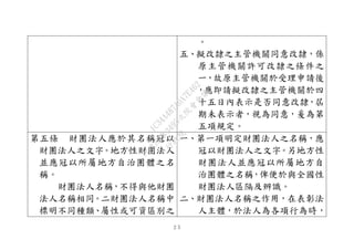 ２５
。
五、擬改隸之主管機關同意改隸，係
原主管機關許可改隸之條件之
一，故原主管機關於受理申請後
，應即請擬改隸之主管機關於四
十五日內表示是否同意改隸，屆
期未表示者，視為同意，爰為第
五項規定。
第五條 財團法人應於其名稱冠以
財團法人之文字。地方性財團法人
並應冠以所屬地方自治團體之名
稱。
財團法人名稱，不得與他財團
法人名稱相同。二財團法人名稱中
標明不同種類、屬性或可資區別之
一、第一項明定財團法人之名稱，應
冠以財團法人之文字。另地方性
財團法人並應冠以所屬地方自
治團體之名稱，俾便於與全國性
財團法人區隔及辨識。
二、財團法人名稱之作用，在表彰法
人主體，於法人為各項行為時，
行
政
院
行
政
院
第
3495次
院
會
會
議
1C34A487A0A7E462
 