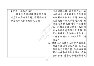 ２６
文字者，視為不相同。
財團法人不得使用易使人誤
認其與政府機關（構）有關或妨害
公共秩序或善良風俗之名稱。
作為辨識之用，與自然人之姓名
功能相當。為免財團法人使用與
他財團法人相同之名稱，致造成
混淆或使社會大眾受到欺罔，對
於相同名稱之使用宜予明文禁
止，以利主管機關審查。又財團
法人名稱視為不相同之情形，亦
宜一併規範，及參酌公司法第十
八條第一項之立法例，為第二項
規定。
三、財團法人倘使用易於使人誤認其
與政府機關有關之名稱，社會大
眾不無受欺罔之虞；又其名稱妨
害公共秩序或善良風俗者，亦為
法所不許，爰參酌公司法第十八
行
政
院
行
政
院
第
3495次
院
會
會
議
1C34A487A0A7E462
 