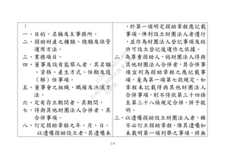２８
：
一、目的、名稱及主事務所。
二、捐助財產之種類、總額及保管
運用方法。
三、業務項目。
四、董事及設有監察人者，其名額
、資格、產生方式、任期及選
（解）任事項。
五、董事會之組織、職權及決議方
法。
六、定有存立期間者，其期間。
七、得與其他財團法人合併者，其
合併事項。
八、訂定捐助章程之年、月、日。
以遺囑捐助設立者，其遺囑未
，於第一項明定捐助章程應記載
事項，俾利設立財團法人者遵行
，並作為財團法人登記事項及經
許可設立登記後運作之依據。
二、為尊重捐助人，倘財團法人得與
其他財團法人合併者，其合併事
項宜列為捐助章程之應記載事
項，爰為第一項第七款規定，如
章程未記載得與其他財團法人
合併事項，則不得依第三十四條
至第三十八條規定合併，併予敘
明。
三、以遺囑捐助設立財團法人者，雖
不必訂立捐助章程，惟其遺囑如
未載明第一項列舉之事項，將無
行
政
院
行
政
院
第
3495次
院
會
會
議
1C34A487A0A7E462
 