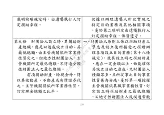 ２９
載明前項規定時，由遺囑執行人訂
定捐助章程。
從據以辦理遺囑人所欲實現之
特定目的業務及其他相關事項
，爰於第二項明定由遺囑執行人
訂定捐助章程，俾資遵守。
第九條 財團法人設立時，其捐助財
產總額，應足以達成設立目的；其
最低總額，由主管機關依所掌業務
性質定之。但地方性財團法人，主
管機關所定最低總額，不得逾全國
性財團法人之最低總額。
前項捐助財產，除現金外，得
以其他動產、不動產或有價證券代
之。主管機關得依所掌業務性質，
訂定現金總額之比率。
一、財團法人原則上係以捐助財產之
孳息及設立後所接受之捐贈辦
理各項設立目的業務（第十八條
規定），故其設立時之捐助財產
，應在一定金額以上，始能確保
其設立目的之達成。又財團法人
種類眾多，且所從事之目的事業
性質甚為分歧，爰於第一項授權
主管機關依其職掌業務性質，訂
定設立時捐助財產之最低總額
。又地方性財團法人規模通常較
行
政
院
行
政
院
第
3495次
院
會
會
議
1C34A487A0A7E462
 