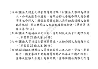 ３
(四)財團法人財產之保管及運用方法；財團法人不得為保證
人、公司無限責任股東、有限合夥之普通合夥人或合夥
事業之合夥人；對個別團體或個人為獎助或捐贈之金額
比率限制；禁止財團法人有分配賸餘之行為。（草案第 18
條至第 22 條）
(五)財團法人填補短絀之原則、會計制度及其會計處理原則
。（草案第 23 條及第 24 條）
(六)財團法人資訊送主管機關備查、主動公開之義務與方式
。（草案第 25 條及第 26 條）
(七)民間捐助之財團法人董事與監察人之人數、資格、專業
能力，與董事相互間有親屬關係之比率及任期之限制；
董事及監察人原則上為無給職；董事任期屆滿不及改選
行
政
院
行
政
院
第
3495次
院
會
會
議
1C34A487A0A7E462
 