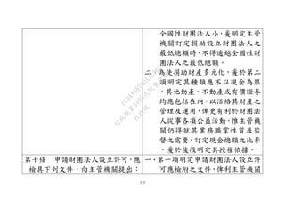 ３０
全國性財團法人小，爰明定主管
機關訂定捐助設立財團法人之
最低總額時，不得逾越全國性財
團法人之最低總額。
二、為使捐助財產多元化，爰於第二
項明定其種類應不以現金為限
，其他動產、不動產或有價證券
均應包括在內，以活絡其財產之
管理及運用，俾更有利於財團法
人從事各項公益活動。惟主管機
關仍得就其業務職掌性質及監
督之需要，訂定現金總額之比率
，爰於後段明定其授權依據。
第十條 申請財團法人設立許可，應
檢具下列文件，向主管機關提出：
一、第一項明定申請財團法人設立許
可應檢附之文件，俾利主管機關
行
政
院
行
政
院
第
3495次
院
會
會
議
1C34A487A0A7E462
 