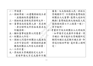 ３１
一、申請書。
二、捐助章程；以遺囑捐助設立者
，並應檢附其遺囑影本。
三、捐助財產清冊及其證明文件。
四、董事及設有監察人者，其名冊
、身分證明文件影本及簽名或
印鑑清冊。
五、願任董事或監察人同意書。
六、財團法人印信。
七、捐助人同意於財團法人獲准設
立許可登記時，將捐助財產移
轉為財團法人所有之承諾書。
八、工作計畫。
九、其他經主管機關指定之文件。
前項申請之方式或要件不備
審查。又大陸地區人民，非經主
管機關許可，不得擔任臺灣地區
財團法人之董事、監察人或任何
職務（臺灣地區與大陸地區人民
關係條例第七十二條第一項），
併予敘明。
二、考量許可設立財團法人之時效性
，如申請方式或要件不備者，得
予補正。惟不能於主管機關所定
期間內補正或屆期不補正者，即
得逕行駁回申請，爰於第二項明
定。
行
政
院
行
政
院
第
3495次
院
會
會
議
1C34A487A0A7E462
 