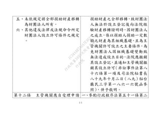 ３３
五、未依規定將全部捐助財產移轉
為財團法人所有。
六、其他違反法律或法規命令所定
財團法人設立許可條件之規定
。
捐助財產之全部移轉，致財團法
人無法於設立登記後向法院繳
驗財產移轉證明時，因財團法人
之成立，係以捐助人捐助一定數
額之財產為其組織基礎，且為主
管機關許可設立之主要條件，為
免財團法人因組織基礎變動致
無法達成設立目的，法院應撤銷
其設立登記，並通知主管機關撤
銷其設立許可（非訟事件法第八
十六條第一項及司法院秘書長
八十九年十月二日（八九）秘台
廳民三字第一八六一六號函參
照），併予敘明。
第十二條 主管機關應自受理申請 一、參酌行政程序法第五十一條第二
行
政
院
行
政
院
第
3495次
院
會
會
議
1C34A487A0A7E462
 