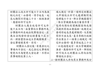 ３４
財團法人設立許可後六十日內為准
駁之決定；必要時，得予延長，延
長之期間不得逾三十日。經核准者
，應發給許可文件。
財團法人應自收受許可文件
後十五日內，由董事向主事務所及
分事務所所在地法院聲請登記，並
應自法院發給登記證書後十五日
內，將證書影本送主管機關備查。
登記事項變更時，亦同。
財團法人登記後，有應登記之
事項而不登記，或已登記之事項有
變更而不為變更之登記者，不得以
其事項對抗第三人。
項之規定，於第一項明定財團法
人申請設立許可之處理期間為
受理後六十日，俾主管機關遵守
；惟主管機關為進行審查作業，
有時尚須向有關機關查詢或請
求提供其他必要協助，故規定必
要時得延長其處理期間。又其期
間亦不宜太長，爰另參酌行政程
序法第五十一條第三項規定，明
定於必要時，最多得延長三十日
，以免過度延宕。經主管機關核
准者，應發給許可文件，俾該經
許可設立之財團法人得向法院
聲請設立登記。
二、按財團法人非向其主事務所及分
行
政
院
行
政
院
第
3495次
院
會
會
議
1C34A487A0A7E462
 