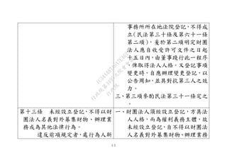 ３５
事務所所在地法院登記，不得成
立（民法第三十條及第六十一條
第二項），爰於第二項明定財團
法人應自收受許可文件之日起
十五日內，由董事踐行此一程序
，俾取得法人人格。又登記事項
變更時，自應辦理變更登記，以
公告周知，並具對抗第三人之效
力。
三、第三項參酌民法第三十一條定之
。
第十三條 未經設立登記，不得以財
團法人名義對外募集財物、辦理業
務或為其他法律行為。
違反前項規定者，處行為人新
一、財團法人須經設立登記，方具法
人人格，而為權利義務主體，故
未經設立登記，自不得以財團法
人名義對外募集財物、辦理業務
行
政
院
行
政
院
第
3495次
院
會
會
議
1C34A487A0A7E462
 