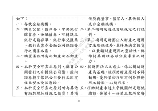 ４１
如下：
一、存放金融機構。
二、購買公債、國庫券、中央銀行
儲蓄券、金融債券、可轉讓之
銀行定期存單、銀行承兌匯票
、銀行或票券金融公司保證發
行之商業本票。
三、購置業務所需之動產及不動產
。
四、本於安全可靠之原則，購買公
開發行之有擔保公司債、國內
證券投資信託公司發行之固定
收益型之受益憑證。
五、本於安全可靠之原則所為其他
有助於增加財源之投資；其項
借貸與董事、監察人、其他個人
或非金融機構。
二、第二項明定違反前項規定之行政
罰。
三、第三項明定財團法人財產之運用
方法除保值外，並得為適當投資
，以兼顧財產運用之靈活性，俾
維持其辦理各項公益事業之財
力。
四、按財團法人之成立，係以捐助財
產為基礎，故捐助財產原則不得
動用，爰於第四項明定例外得動
用之情形，以期明確。
五、捐助財產未達主管機關所定最低
總額，係第十一條第三款所定廢
行
政
院
行
政
院
第
3495次
院
會
會
議
1C34A487A0A7E462
 