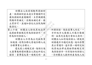 ４３
財團法人依前項動用捐助財
產，致捐助財產未達主管機關所定
最低捐助財產總額時，主管機關應
限期命其補足；屆期未補足者，廢
止其許可，並通知登記之法院為解
散登記。
第二十條 財團法人除依其他法律
或捐助章程規定得為保證者外，不
得為任何保證人。
財團法人不得為公司無限責
任股東、有限合夥之普通合夥人或
合夥事業之合夥人。
違反前二項規定者，為該行為
之董事應賠償財團法人因此所受之
損害；董事違反第一項規定時，並
一、所謂保證，係指當事人約定，一
方於他方之債務人不履行債務
時，由其代負履行責任之契約。
財團法人如得為保證人，將使其
財務處於不穩定狀態，進而影響
其正常運作，爰於第一項明定除
依其他法律或捐助章程規定得
為保證者外，不得為任何保證人
。另財團法人提供財產為他人設
行
政
院
行
政
院
第
3495次
院
會
會
議
1C34A487A0A7E462
 