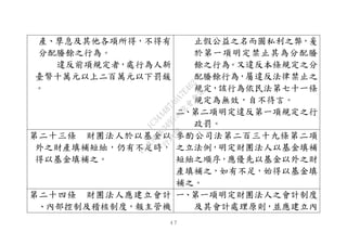 ４７
產、孳息及其他各項所得，不得有
分配賸餘之行為。
違反前項規定者，處行為人新
臺幣十萬元以上二百萬元以下罰鍰
。
止假公益之名而圖私利之弊，爰
於第一項明定禁止其為分配賸
餘之行為。又違反本條規定之分
配賸餘行為，屬違反法律禁止之
規定，該行為依民法第七十一條
規定為無效，自不待言。
二、第二項明定違反第一項規定之行
政罰。
第二十三條 財團法人於以基金以
外之財產填補短絀，仍有不足時，
得以基金填補之。
參酌公司法第二百三十九條第二項
之立法例，明定財團法人以基金填補
短絀之順序，應優先以基金以外之財
產填補之，如有不足，始得以基金填
補之。
第二十四條 財團法人應建立會計
、內部控制及稽核制度，報主管機
一、第一項明定財團法人之會計制度
及其會計處理原則，並應建立內
行
政
院
行
政
院
第
3495次
院
會
會
議
1C34A487A0A7E462
 