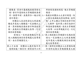 ４８
關備查。其會計基礎應採權責發生
制，會計年度除經主管機關核准者
外，採曆年制，並應符合一般公認
會計原則。
財團法人在法院登記之財產總
額或年度收入總額達一定金額以上
者，其財務報表應經會計師查核簽
證，並應依主管機關之指導，訂定
誠信經營規範。
前項之一定財產總額或年度
收入總額及誠信經營規範之指導原
則，由主管機關定之。
部控制及稽核制度，報主管機關
備查。
二、為健全財團法人之會計制度，防
止發生逃漏稅或其他弊端，並參
酌「上市上櫃公司誠信經營守則
」之精神，爰於第二項引進會計
師查核簽證機制，及依主管機關
之指導，以自律規範方式，訂定
誠信經營規範。
三、第三項授權主管機關訂定應經簽
證之一定金額以上之財產總額
或年度收入總額及誠信經營規
範之指導原則。
第二十五條 財團法人應於每年年
度開始後一個月內，將其當年工作
ㄧ、第一項明定財團法人之營運及運
作資料送請主管機關備查之程
行
政
院
行
政
院
第
3495次
院
會
會
議
1C34A487A0A7E462
 