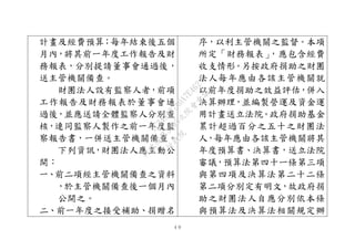 ４９
計畫及經費預算；每年結束後五個
月內，將其前一年度工作報告及財
務報表，分別提請董事會通過後，
送主管機關備查。
財團法人設有監察人者，前項
工作報告及財務報表於董事會通
過後，並應送請全體監察人分別查
核，連同監察人製作之前一年度監
察報告書，一併送主管機關備查。
下列資訊，財團法人應主動公
開：
一、前二項經主管機關備查之資料
，於主管機關備查後一個月內
公開之。
二、前一年度之接受補助、捐贈名
序，以利主管機關之監督。本項
所定「財務報表」，應包含經費
收支情形。另按政府捐助之財團
法人每年應由各該主管機關就
以前年度捐助之效益評估，併入
決算辦理，並編製營運及資金運
用計畫送立法院。政府捐助基金
累計超過百分之五十之財團法
人，每年應由各該主管機關將其
年度預算書、決算書，送立法院
審議，預算法第四十ㄧ條第三項
與第四項及決算法第二十二條
第二項分別定有明文，故政府捐
助之財團法人自應分別依本條
與預算法及決算法相關規定辦
行
政
院
行
政
院
第
3495次
院
會
會
議
1C34A487A0A7E462
 
