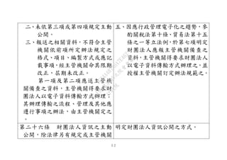 ５２
二、未依第三項或第四項規定主動
公開。
三、報送之相關資料，不符合主管
機關依前項所定辦法規定之
格式、項目、編製方式或應記
載事項，經主管機關命其限期
改正，屆期未改正。
第一項及第二項應送主管機
關備查之資料，主管機關得要求財
團法人以電子資料傳輸方式辦理；
其辦理傳輸之流程、管理及其他應
遵行事項之辦法，由主管機關定之
。
五、因應行政管理電子化之趨勢，參
酌關稅法第十條、貿易法第十五
條之一等立法例，於第七項明定
財團法人應報主管機關備查之
資料，主管機關得要求財團法人
以電子資料傳輸方式辦理之，並
授權主管機關訂定辦法規範之。
第二十六條 財團法人資訊之主動
公開，除法律另有規定或主管機關
明定財團法人資訊公開之方式。
行
政
院
行
政
院
第
3495次
院
會
會
議
1C34A487A0A7E462
 