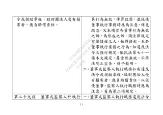 ５５
令或捐助章程，致財團法人受有損
害者，應負賠償責任。
其行為無效，俾資救濟，並促使
董事執行事務時應為注意，俾免
疏忽。又本項宣告董事行為無效
之訴，為形成之訴，須法律規定
有聲請權之人，始得提起。至於
董事執行業務之行為，如違反法
令之強行規定，依民法第七十ㄧ
條本文規定，屬當然無效，不待
法院之宣告，併予敘明。
二、董事或監察人執行職務如有違反
法令或捐助章程，致財團法人受
有損害者，應負賠償責任，以促
使董事、監察人執行職務時應為
注意，爰為第二項規定。
第二十九條 董事或監察人於執行 一、董事或監察人執行職務違反法令
行
政
院
行
政
院
第
3495次
院
會
會
議
1C34A487A0A7E462
 
