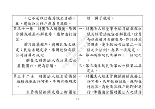 ５８
，已不足以達成其設立目的。
五、違反公共秩序或善良風俗。
謂，併予敘明。
第三十一條 財團法人解散後，除因
合併或破產而解散外，應即進行清
算。
前項清算程序，適用民法之規
定；民法未規定者，準用股份有限
公司清算之規定。
解散之財團法人在清算之必
要範圍內，視為存續。
一、財團法人經董事會依捐助章程決
議或該管法院宣告解散後，除因
合併或破產而解散外，即須清算
其財產，爰參酌公司法第二十四
條之立法例，為第一項規定。
二、第二項參酌民法第四十一條定之
。
三、第三項參酌民法第四十條第二項
定之。
第三十二條 財團法人經主管機關
撤銷或廢止許可者，準用前條規定
。
主管機關撤銷或廢止財團法
一、財團法人經主管機關撤銷或廢止
許可者，為解散登記後，應即進
行清算。為使清算程序能即刻進
行，俾儘速清償財團法人之債務
行
政
院
行
政
院
第
3495次
院
會
會
議
1C34A487A0A7E462
 