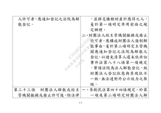 ５９
人許可者，應通知登記之法院為解
散登記。
，並移交賸餘財產於應得之人，
爰於第一項明定準用前條之規
定辦理。
二、財團法人經主管機關撤銷或廢止
許可者，應構成財團法人強制解
散事由，爰於第二項明定主管機
關應通知登記之法院為解散之
登記，以避免清算人遲未依非訟
事件法第八十八條第一項規定
，聲請法院為法人解散登記，致
財團法人登記狀態與其現狀不
一致，無法達對外公示效力之弊
端。
第三十三條 財團法人解散或經主
管機關撤銷或廢止許可後，除法律
一、參酌民法第四十四條規定，於第
一項及第二項明定財團法人解
行
政
院
行
政
院
第
3495次
院
會
會
議
1C34A487A0A7E462
 