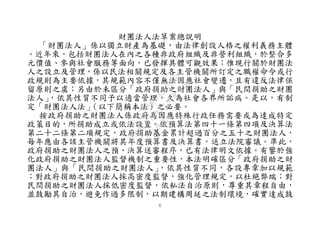 ６
財團法人法草案總說明
「財團法人」係以獨立財產為基礎，由法律創設人格之權利義務主體
。近年來，包括財團法人在內之各種非政府組織及非營利組織，於整合多
元價值、參與社會服務等面向，已發揮具體可觀效果；惟現行關於財團法
人之設立及管理，係以民法相關規定及各主管機關所訂定之職權命令或行
政規則為主要依據，其規範內容不僅無法因應社會變遷，且有違反法律保
留原則之虞；另由於未區分「政府捐助之財團法人」與「民間捐助之財團
法人」，依其性質不同予以適當管理，久為社會各界所詬病。是以，有制
定「財團法人法」（以下簡稱本法）之必要。
按政府捐助之財團法人係政府為因應特殊行政任務需要或為達成特定
政策目的，所捐助成立或依法設置。依預算法第四十一條第四項及決算法
第二十二條第二項規定，政府捐助基金累計超過百分之五十之財團法人，
每年應由各該主管機關將其年度預算書及決算書，送立法院審議。準此，
政府捐助之財團法人之預、決算送審程序，已有法律明文依據。有鑒於強
化政府捐助之財團法人監督機制之重要性，本法明確區分「政府捐助之財
團法人」與「民間捐助之財團法人」，依其性質不同，各設專章加以規範
；對政府捐助之財團法人採高密度監督，強化管理規定，以杜絕弊端；對
民間捐助之財團法人採低密度監督，依私法自治原則，尊重其章程自由，
並鼓勵其自治，避免作過多限制，以期建構周延之法制環境，確實達成鼓
行
政
院
行
政
院
第
3495次
院
會
會
議
1C34A487A0A7E462
 