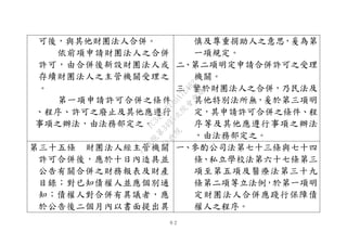 ６２
可後，與其他財團法人合併。
依前項申請財團法人之合併
許可，由合併後新設財團法人或
存續財團法人之主管機關受理之
。
第一項申請許可合併之條件
、程序、許可之廢止及其他應遵行
事項之辦法，由法務部定之。
慎及尊重捐助人之意思，爰為第
一項規定。
二、第二項明定申請合併許可之受理
機關。
三、鑒於財團法人之合併，乃民法及
其他特別法所無，爰於第三項明
定，其申請許可合併之條件、程
序等及其他應遵行事項之辦法
，由法務部定之。
第三十五條 財團法人經主管機關
許可合併後，應於十日內造具並
公告有關合併之財務報表及財產
目錄；對已知債權人並應個別通
知；債權人對合併有異議者，應
於公告後二個月內以書面提出異
一、參酌公司法第七十三條與七十四
條、私立學校法第六十七條第三
項至第五項及醫療法第三十九
條第二項等立法例，於第一項明
定財團法人合併應踐行保障債
權人之程序。
行
政
院
行
政
院
第
3495次
院
會
會
議
1C34A487A0A7E462
 