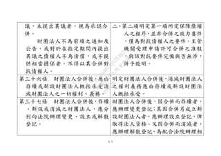 ６３
議，未提出異議者，視為承認合
併。
財團法人不為前項之通知及
公告，或對於在指定期間內提出
異議之債權人不為清償，或不提
供相當擔保者，不得以其合併對
抗債權人。
二、第二項明定第一項所定保障債權
人之程序，並非合併之效力要件
，僅為對抗債權人之要件。主管
機關受理申請許可合併之准駁
，與該對抗要件完備與否無涉，
併予敘明。
第三十六條 財團法人合併後，應由
存續或新設財團法人概括承受消
滅財團法人之一切權利、義務。
明定財團法人合併後，消滅財團法人
之權利義務應由存續或新設財團法
人概括承受。
第三十七條 財團法人合併後，存續
、新設或消滅之財團法人，應分
別向法院辦理變更、設立或解散
登記。
財團法人合併後，因合併而存續者，
應辦理變更登記；其因合併另成立新
設財團法人者，應辦理設立登記，俾
取得法人資格。又因合併而消滅者，
應辦理解散登記。為配合法院辦理相
行
政
院
行
政
院
第
3495次
院
會
會
議
1C34A487A0A7E462
 
