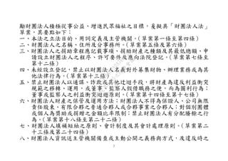７
勵財團法人積極從事公益、增進民眾福祉之目標，爰擬具「財團法人法」
草案，其要點如下：
一、本法之立法目的、用詞定義及主管機關。（草案第一條至第四條）
二、財團法人之名稱、住所及分事務所。（草案第五條及第六條）
三、財團法人之捐助章程應記載事項、捐助財產之種類及其最低總額、申
請設立財團法人之程序、許可要件及應向法院登記。（草案第七條至
第十二條）
四、未經設立登記，禁止以財團法人名義對外募集財物、辦理業務或為其
他法律行為。（草案第十三條）
五、禁止財團法人以通謀、詐欺或其他迂迴手段，將財產為違反利益衝突
規範之移轉、運用，或董事、監察人假借職務之便，而為圖利行為；
董事或監察人之利益衝突迴避原則。（草案第十四條至第十七條）
六、財團法人財產之保管及運用方法；財團法人不得為保證人、公司無限
責任股東、有限合夥之普通合夥人或合夥事業之合夥人；對個別團體
或個人為獎助或捐贈之金額比率限制；禁止財團法人有分配賸餘之行
為。（草案第十八條至第二十二條）
七、財團法人填補短絀之原則、會計制度及其會計處理原則。（草案第二
十三條及第二十四條）
八、財團法人資訊送主管機關備查或主動公開之義務與方式，及違反時之
行
政
院
行
政
院
第
3495次
院
會
會
議
1C34A487A0A7E462
 