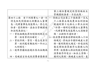 ７１
第三項但書規定性質特殊經主
管機關核准者，不在此限。
第四十二條 有下列情事之一者，不
得充任民間捐助之財團法人董事
長、代理董事長及監察人，其已充
任者，當然解任，並由主管機關通
知法院為登記：
一、曾犯組織犯罪防制條例規定之
罪，經有罪判決確定。
二、曾犯詐欺、背信、侵占或貪污
罪，經判處有期徒刑一年以上
之刑確定。
三、使用票據經拒絕往來尚未期滿
。
四、受破產宣告或依消費者債務清
一、參酌公司法第三十條與第一百九
十二條第五項及農田水利會組
織通則第十九條之二等立法例
，於第一項明定財團法人董事長
、代理董事長及監察人之消極資
格，以排除不適任者。
二、依消費者債務清理條例第八十四
條規定，其他法令關於破產人資
格、權利限制之規定，於受法院
裁定開始清算程序之債務人均
準用，故債務人因法院裁定開始
清算程序所受公、私法上資格、
權利之限制，與破產人相同，爰
行
政
院
行
政
院
第
3495次
院
會
會
議
1C34A487A0A7E462
 