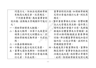 ７７
同意行之。但本法或捐助章程
有較高之規定者，從其規定。
下列重要事項，應經董事會特
別決議，並陳報主管機關許可後行
之：
一、捐助章程變更之擬議。
二、基金之動用。但第十九條第四
項第三款所定之財團法人，依
捐助章程規定動用者，不在此
限。
三、以基金填補短絀。
四、不動產之處分或設定負擔。
五、董事之選任及解任。但捐助章
程規定，董事會得以普通決議
行之者，不在此限。
董事會特別決議，如捐助章程規
定得以普通決議行之者，則從其
規定。
三、鑒於重要事項之討論，影響財團
法人之營運至深且鉅，爰於第三
項明定應於會議十日前，先將議
程通知全體董事及主管機關，並
不得以臨時動議提出重要事項
討論，俾全體董事得預先知悉討
論內容，以充分準備，並利於主
管機關監督管理。
四、為避免因少數董事杯葛，董事任
期屆滿時，董事會仍無法以特別
決議完成改選，致影響正常運作
，此時，除捐助章程有反對之規
行
政
院
行
政
院
第
3495次
院
會
會
議
1C34A487A0A7E462
 