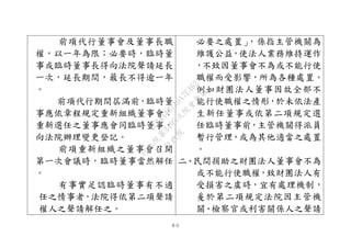 ８０
前項代行董事會及董事長職
權，以一年為限；必要時，臨時董
事或臨時董事長得向法院聲請延長
一次，延長期間，最長不得逾一年
。
前項代行期間屆滿前，臨時董
事應依章程規定重新組織董事會；
重新選任之董事應會同臨時董事，
向法院辦理變更登記。
前項重新組織之董事會召開
第一次會議時，臨時董事當然解任
。
有事實足認臨時董事有不適
任之情事者，法院得依第二項聲請
權人之聲請解任之。
必要之處置」，係指主管機關為
維護公益，使法人業務維持運作
，不致因董事會不為或不能行使
職權而受影響，所為各種處置。
例如財團法人董事因故全部不
能行使職權之情形，於未依法產
生新任董事或依第二項規定選
任臨時董事前，主管機關得派員
暫行管理，或為其他適當之處置
。
二、民間捐助之財團法人董事會不為
或不能行使職權，致財團法人有
受損害之虞時，宜有處理機制，
爰於第二項規定法院因主管機
關、檢察官或利害關係人之聲請
行
政
院
行
政
院
第
3495次
院
會
會
議
1C34A487A0A7E462
 