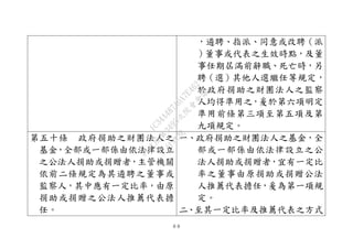 ８８
，遴聘、指派、同意或改聘（派
）董事或代表之生效時點，及董
事任期屆滿前辭職、死亡時，另
聘（選）其他人選繼任等規定，
於政府捐助之財團法人之監察
人均得準用之，爰於第六項明定
準用前條第三項至第五項及第
九項規定。
第五十條 政府捐助之財團法人之
基金，全部或一部係由依法律設立
之公法人捐助或捐贈者，主管機關
依前二條規定為其遴聘之董事或
監察人，其中應有一定比率，由原
捐助或捐贈之公法人推薦代表擔
任。
一、政府捐助之財團法人之基金，全
部或一部係由依法律設立之公
法人捐助或捐贈者，宜有一定比
率之董事由原捐助或捐贈公法
人推薦代表擔任，爰為第一項規
定。
二、至其一定比率及推薦代表之方式
行
政
院
行
政
院
第
3495次
院
會
會
議
1C34A487A0A7E462
 