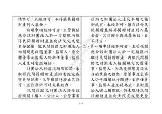 ９８
請許可；未經許可，不得將其捐贈
財產列入基金。
前項申請經許可者，主管機關
應命該財團法人於一定期限內取
得民間捐贈財產並向法院完成變
更登記後，依民間捐助之財團法人
相關規定改選董事、監察人。原全
體董事及監察人於新任董事、監察
人產生時當然解任。
財團法人於前項期限屆滿，未
取得民間捐贈財產並向法院完成
變更登記者，主管機關得廢止其許
可，並自原許可時失其效力。
民間捐助之財團法人接受政
府機關（構）、公法人、公營事業
捐助之財團法人違反本項之強
制規定，未經許可，擅自接受民
間捐贈並將其捐贈財產列入基
金者，其捐贈行為應屬無效，自
不待言。
二、第一項申請經許可者，主管機關
應命該財團法人於一定期限內
取得民間捐贈財產，再依民間捐
助之財團法人相關規定改選董
事、監察人。另為免影響其設立
目的業務之推動，原董事及監察
人仍得繼續執行職務，至新任董
事、監察人產生時為止。至財團
法人逾上揭期限，仍未取得民間
捐贈財產並向法院完成變更登
行
政
院
行
政
院
第
3495次
院
會
會
議
1C34A487A0A7E462
 