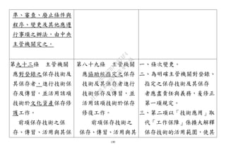 130
準、審查、廢止條件與
程序、變更及其他應遵
行事項之辦法，由中央
主管機關定之。
第九十三條 主管機關
應對登錄之保存技術及
其保存者，進行技術保
存及傳習，並活用該項
技術於文化資產保存修
護工作。
前項保存技術之保
存、傳習、活用與其保
第八十九條 主管機關
應協助經指定之保存
技術及其保存者進行
技術保存及傳習，並
活用該項技術於保存
修復工作。
前項保存技術之
保存、傳習、活用與其
一、條次變更。
二、為明確主管機關對登錄、
指定之保存技術及其保存
者應盡責任與義務，爰修正
第一項規定。
三、第二項以「技術應用」取
代「工作保障」係擴大解釋
保存技術的活用範圍，使其
行
政
院
行
政
院
第
3495次
院
會
會
議
D269107B74497AF4
 
