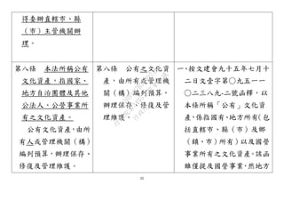 22
得委辦直轄市、縣
（市）主管機關辦
理。
第八條 本法所稱公有
文化資產，指國家、
地方自治團體及其他
公法人、公營事業所
有之文化資產。
公有文化資產，由所
有人或管理機關（構）
編列預算，辦理保存、
修復及管理維護。
第八條 公有之文化資
產，由所有或管理機
關（構）編列預算，
辦理保存、修復及管
理維護。
一、按文建會九十五年七月十
二日文壹字第○九五一一
○二三八九-二號函釋，以
本條所稱「公有」文化資
產，係指國有、地方所有（包
括直轄市、縣（市）及鄉
（鎮、市）所有）以及國營
事業所有之文化資產。該函
雖僅提及國營事業，然地方
行
政
院
行
政
院
第
3495次
院
會
會
議
D269107B74497AF4
 