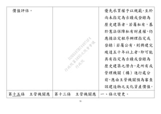 31
價值評估。 優先承買權予以規範。至於
尚未指定為古蹟或登錄為
歷史建築者，若屬私有，基
於憲法保障私有財產權，仍
應循法定程序辦理指定或
登錄；若屬公有，則興建完
竣達五十年以上者，即可能
具有指定為古蹟或登錄為
歷史建築之潛力，是所有或
管理機關（構）進行處分
前，應由主管機關預為審查
該建造物之文化資產價值。
第十五條 主管機關應 第十三條 主管機關應 一、條次變更。
行
政
院
行
政
院
第
3495次
院
會
會
議
D269107B74497AF4
 