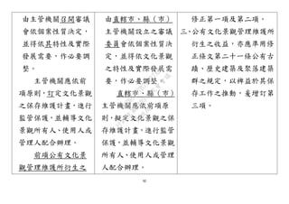 92
由主管機關召開審議
會依個案性質決定，
並得依其特性及實際
發展需要，作必要調
整。
主管機關應依前
項原則，訂定文化景觀
之保存維護計畫，進行
監管保護，並輔導文化
景觀所有人、使用人或
管理人配合辦理。
前項公有文化景
觀管理維護所衍生之
由直轄市、縣（市）
主管機關設立之審議
委員會依個案性質決
定，並得依文化景觀
之特性及實際發展需
要，作必要調整。
直轄市、縣（市）
主管機關應依前項原
則，擬定文化景觀之保
存維護計畫，進行監管
保護，並輔導文化景觀
所有人、使用人或管理
人配合辦理。
修正第一項及第二項。
三、公有文化景觀管理維護所
衍生之收益，亦應準用修
正條文第二十一條公有古
蹟、歷史建築及聚落建築
群之規定，以裨益於其保
存工作之推動，爰增訂第
三項。
行
政
院
行
政
院
第
3495次
院
會
會
議
D269107B74497AF4
 