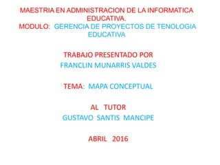 MAESTRIA EN ADMINISTRACION DE LA INFORMATICA
EDUCATIVA.
MODULO: GERENCIA DE PROYECTOS DE TENOLOGIA
EDUCATIVA
TRABAJO PRESENTADO POR
FRANCLIN MUNARRIS VALDES
TEMA: MAPA CONCEPTUAL
AL TUTOR
GUSTAVO SANTIS MANCIPE
ABRIL 2016
 