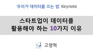 스타트업이 데이터를
활용해야 하는 10가지 이유
‘우리가 데이터를 쓰는 법’ Keynote
고영혁
 